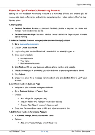 Digital Marketing ____
AISSMS COE, Pune Go to top By: Dr Nitin Shekapure
How to Set Up a Facebook Advertising Account
Setting up your Facebook Advertising Account is a multi-step process that enables you to
manage ads, track performance, and optimize campaigns within Meta’s platform. Here’s a step-
by-step guide:
1. Prerequisites
• Personal Facebook Account: A personal Facebook profile is required to create and
manage Facebook Business assets.
• Facebook Business Page: You must have or create a Facebook Page for your business
before starting.
2. Create a Facebook Business Manager (Meta Business Manager) Account
1. Go to business.facebook.com
2. Click on Create an Account.
3. Log in using your personal Facebook credentials if not already logged in.
4. Enter required details:
✓ Business name
✓ Your name
✓ Business email address
5. Click Next and fill out your business address, phone number, and website.
6. Specify whether you’re promoting your own business or providing services to others.
7. Click Submit.
8. Check your email for a message from Facebook and click Confirm Now to verify your
account.
3. Add Your Facebook Business Page
• Navigate to your Business Manager dashboard.
• Go to Business Settings > Pages > Add.
• Choose:
✓ Add a Page (for pages you own)
✓ Request Access to a Page (for collaborator access)
✓ Create a New Page (if you don’t have one yet)
• Enter your Facebook Page name or URL and follow prompts to link.
4. Set Up Your Facebook Advertising Account
• In Business Settings, select Ad Accounts > Add.
• Options:
✓ Add an Ad Account (if you already have one)
 