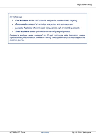 Digital Marketing ____
AISSMS COE, Pune Go to top By: Dr Nitin Shekapure
Key Takeaways
• Core Audiences are for cold outreach and precise, interest-based targeting.
• Custom Audiences excel at nurturing, retargeting, and re-engagement.
• Lookalike Audiences efficiently scale campaigns to high-probability prospects.
• Saved Audiences speed up workflow for recurring targeting needs.
Facebook’s audience types, enhanced by AI and continuous data integration, enable
unprecedented personalization and reach—driving campaign efficiency at every stage of the
customer journey.
 