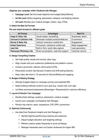 Digital Marketing ____
AISSMS COE, Pune Go to top By: Dr Nitin Shekapure
Organize your campaign within Facebook Ads Manager:
• Campaign Level: Set the broad objective and budget (daily/lifetime).
• Ad Set Level: Define targeting, placements, schedule, and bidding method.
• Ad Level: Develop your creative (images, videos, copy, CTAs).
4. Select the Best Ad Formats
Mix and match formats for different goals:
Ad Format Advantages Best For
Image & Video Ads Visual impact, storytelling Awareness, demo
Carousel & Collection Ads Showcase multiple products/features E-commerce
Stories & Reels Ads Vertical, immersive, mobile-first Engagement
Instant Experience Full-screen, interactive mobile ads Deep engagement
Lead Ads Built-in form, quick data capture Lead generation
Messenger/WhatsApp Ads Direct conversation, real-time support Customer service
5. Design Compelling Creative
• Use high-quality visuals and concise, clear copy.
• Align visuals with your audience’s preferences and platform culture.
• Include a prominent, relevant call-to-action (CTA).
• Personalize content: Use Dynamic Creative and A/B testing features.
• Keep video ads short (~15 seconds for Stories/Reels) and engaging.
6. Budget & Bidding Strategy
• Allocate budgets based on campaign priority and predicted ROI.
• Select bidding methods suited to your goal (e.g., lowest cost, cost cap).
• Let Meta recommend placements (Advantage+ Placements) for maximum efficiency.
7. Launch & Monitor Your Campaign
• Double-check settings: audience, placements, creative, budget.
• Launch your campaign via Facebook Ads Manager.
• Monitor key metrics: reach, impressions, CTR, CPM, conversions.
8. Optimize Continuously
• Use data from Facebook Insights and Ads Manager to:
✓ Identify high/low-performing creatives and audiences.
✓ Adjust budget allocation and targeting settings.
✓ Refresh creative assets frequently to avoid ad fatigue.
✓ Retarget interested users via Custom Audiences for higher ROI.
 