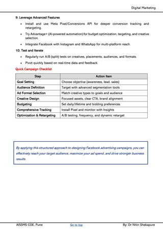 Digital Marketing ____
AISSMS COE, Pune Go to top By: Dr Nitin Shekapure
9. Leverage Advanced Features
• Install and use Meta Pixel/Conversions API for deeper conversion tracking and
retargeting.
• Try Advantage+ (AI-powered automation) for budget optimization, targeting, and creative
selection.
• Integrate Facebook with Instagram and WhatsApp for multi-platform reach.
10. Test and Iterate
• Regularly run A/B (split) tests on creatives, placements, audiences, and formats.
• Pivot quickly based on real-time data and feedback.
Quick Campaign Checklist
Step Action Item
Goal Setting Choose objective (awareness, lead, sales)
Audience Definition Target with advanced segmentation tools
Ad Format Selection Match creative types to goals and audience
Creative Design Focused assets, clear CTA, brand alignment
Budgeting Set daily/lifetime and bidding preferences
Comprehensive Tracking Install Pixel and monitor with Insights
Optimization & Retargeting A/B testing, frequency, and dynamic retarget
By applying this structured approach to designing Facebook advertising campaigns, you can
effectively reach your target audience, maximize your ad spend, and drive stronger business
results.
 