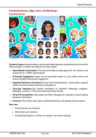 Digital Marketing ____
AISSMS COE, Pune Go to top By: Dr Nitin Shekapure
Facebook Avatar, Apps, Live, and Hashtags
Facebook Avatar
Facebook Avatars are personalized, cartoon-style digital identities representing users across the
Meta ecosystem. In 2025, their features and uses include:
• Hyper-Realistic Customization: Fine-tune facial features, body types, hair, skin textures, and
accessories for a lifelike representation.
• AI-Powered Suggestions: Avatars can be generated based on your profile picture and
receive AI-based enhancement suggestions.
• Expanded Wardrobe & Animations: Choose from trending fashion, cultural attire, seasonal
outfits, and now animated expressions and gestures.
• Cross-App Integration: Use Avatars consistently on Facebook, Messenger, Instagram,
WhatsApp, and even in VR environments like Horizon Worlds.
• 3D and VR Compatibility: Take avatars into Meta’s VR spaces for meetings or events, adding
expressive interactivity.
• Inclusivity: More diverse body types, accessibility features, and globally inspired options.
Main uses:
• Profile pictures and comments
• Chat stickers and reactions
• Animated participation in stories, live streams, and virtual meetings
 