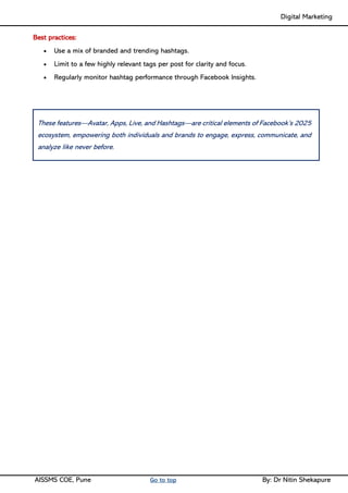 Digital Marketing ____
AISSMS COE, Pune Go to top By: Dr Nitin Shekapure
Best practices:
• Use a mix of branded and trending hashtags.
• Limit to a few highly relevant tags per post for clarity and focus.
• Regularly monitor hashtag performance through Facebook Insights.
These features—Avatar, Apps, Live, and Hashtags—are critical elements of Facebook’s 2025
ecosystem, empowering both individuals and brands to engage, express, communicate, and
analyze like never before.
 