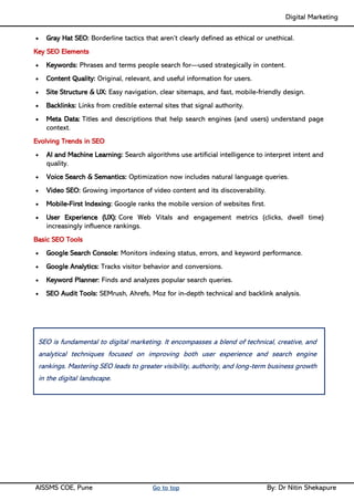 Digital Marketing ____
AISSMS COE, Pune Go to top By: Dr Nitin Shekapure
• Gray Hat SEO: Borderline tactics that aren’t clearly defined as ethical or unethical.
Key SEO Elements
• Keywords: Phrases and terms people search for—used strategically in content.
• Content Quality: Original, relevant, and useful information for users.
• Site Structure & UX: Easy navigation, clear sitemaps, and fast, mobile-friendly design.
• Backlinks: Links from credible external sites that signal authority.
• Meta Data: Titles and descriptions that help search engines (and users) understand page
context.
Evolving Trends in SEO
• AI and Machine Learning: Search algorithms use artificial intelligence to interpret intent and
quality.
• Voice Search & Semantics: Optimization now includes natural language queries.
• Video SEO: Growing importance of video content and its discoverability.
• Mobile-First Indexing: Google ranks the mobile version of websites first.
• User Experience (UX): Core Web Vitals and engagement metrics (clicks, dwell time)
increasingly influence rankings.
Basic SEO Tools
• Google Search Console: Monitors indexing status, errors, and keyword performance.
• Google Analytics: Tracks visitor behavior and conversions.
• Keyword Planner: Finds and analyzes popular search queries.
• SEO Audit Tools: SEMrush, Ahrefs, Moz for in-depth technical and backlink analysis.
SEO is fundamental to digital marketing. It encompasses a blend of technical, creative, and
analytical techniques focused on improving both user experience and search engine
rankings. Mastering SEO leads to greater visibility, authority, and long-term business growth
in the digital landscape.
 