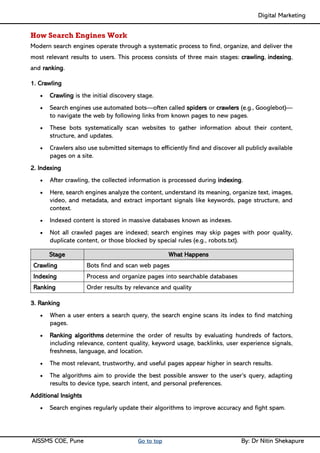 Digital Marketing ____
AISSMS COE, Pune Go to top By: Dr Nitin Shekapure
How Search Engines Work
Modern search engines operate through a systematic process to find, organize, and deliver the
most relevant results to users. This process consists of three main stages: crawling, indexing,
and ranking.
1. Crawling
• Crawling is the initial discovery stage.
• Search engines use automated bots—often called spiders or crawlers (e.g., Googlebot)—
to navigate the web by following links from known pages to new pages.
• These bots systematically scan websites to gather information about their content,
structure, and updates.
• Crawlers also use submitted sitemaps to efficiently find and discover all publicly available
pages on a site.
2. Indexing
• After crawling, the collected information is processed during indexing.
• Here, search engines analyze the content, understand its meaning, organize text, images,
video, and metadata, and extract important signals like keywords, page structure, and
context.
• Indexed content is stored in massive databases known as indexes.
• Not all crawled pages are indexed; search engines may skip pages with poor quality,
duplicate content, or those blocked by special rules (e.g., robots.txt).
Stage What Happens
Crawling Bots find and scan web pages
Indexing Process and organize pages into searchable databases
Ranking Order results by relevance and quality
3. Ranking
• When a user enters a search query, the search engine scans its index to find matching
pages.
• Ranking algorithms determine the order of results by evaluating hundreds of factors,
including relevance, content quality, keyword usage, backlinks, user experience signals,
freshness, language, and location.
• The most relevant, trustworthy, and useful pages appear higher in search results.
• The algorithms aim to provide the best possible answer to the user’s query, adapting
results to device type, search intent, and personal preferences.
Additional Insights
• Search engines regularly update their algorithms to improve accuracy and fight spam.
 