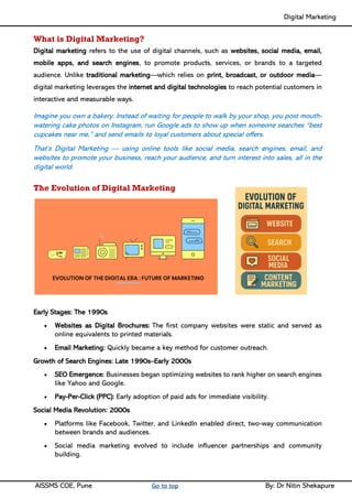 Digital Marketing ____
AISSMS COE, Pune Go to top By: Dr Nitin Shekapure
What is Digital Marketing?
Digital marketing refers to the use of digital channels, such as websites, social media, email,
mobile apps, and search engines, to promote products, services, or brands to a targeted
audience. Unlike traditional marketing—which relies on print, broadcast, or outdoor media—
digital marketing leverages the internet and digital technologies to reach potential customers in
interactive and measurable ways.
Imagine you own a bakery. Instead of waiting for people to walk by your shop, you post mouth-
watering cake photos on Instagram, run Google ads to show up when someone searches “best
cupcakes near me,” and send emails to loyal customers about special offers.
That’s Digital Marketing — using online tools like social media, search engines, email, and
websites to promote your business, reach your audience, and turn interest into sales, all in the
digital world.
The Evolution of Digital Marketing
Early Stages: The 1990s
• Websites as Digital Brochures: The first company websites were static and served as
online equivalents to printed materials.
• Email Marketing: Quickly became a key method for customer outreach.
Growth of Search Engines: Late 1990s–Early 2000s
• SEO Emergence: Businesses began optimizing websites to rank higher on search engines
like Yahoo and Google.
• Pay-Per-Click (PPC): Early adoption of paid ads for immediate visibility.
Social Media Revolution: 2000s
• Platforms like Facebook, Twitter, and LinkedIn enabled direct, two-way communication
between brands and audiences.
• Social media marketing evolved to include influencer partnerships and community
building.
 