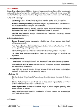 Digital Marketing ____
AISSMS COE, Pune Go to top By: Dr Nitin Shekapure
SEO Phases
Search Engine Optimization (SEO) is a structured process consisting of several key phases, each
dedicated to strengthening online visibility, attracting organic traffic, and driving measurable
results. The following breakdown outlines the primary phases followed in a modern SEO strategy.
1. Research & Strategy
• Goal Setting: Define clear business objectives and KPIs (traffic, leads, conversions).
• Audience and Competitor Analysis: Understand your target market, their search behavior,
and analyze competitor strengths and weaknesses.
• Keyword Research: Identify relevant keywords, topics, and questions that match your
audience’s intent using tools like Google Keyword Planner or SEMrush.
• Technical Audit: Evaluate website infrastructure for crawlability, indexability, mobile-
friendliness, and security.
2. On-Page Optimization
• Content Creation: Develop high-quality, valuable, and relevant content that directly
addresses user needs.
• Meta Tags & Structure: Optimize title tags, meta descriptions, URLs, headings (H1-H6),
and image alt tags for target keywords.
• Internal Linking: Connect related pages to distribute authority and aid navigation.
• UX & Core Web Vitals: Ensure fast load times, responsive design, and excellent user
experience.
3. Off-Page Optimization
• Link Building: Acquire high-authority and relevant backlinks from trustworthy websites.
• Brand Mentions & Social Signals: Increase visibility through PR, influencer collaborations,
and social media engagement.
• Local SEO: Set up and optimize Google Business Profile and obtain local citations,
especially for businesses targeting specific regions.
4. Technical SEO
• Site Architecture: Build a logical URL structure and maintain a clear sitemap and robots.txt
file.
• Schema Markup: Implement structured data to help search engines better understand
content and to enable enhanced search features.
• Mobile Optimization: Prioritize mobile-first design as search engines primarily index
mobile versions of content.
• Fixing Errors: Address crawl errors, broken links, duplicate content, and issues flagged
by Google Search Console.
5. Promotion
 