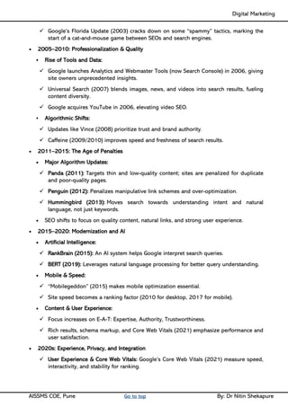 Digital Marketing ____
AISSMS COE, Pune Go to top By: Dr Nitin Shekapure
✓ Google’s Florida Update (2003) cracks down on some “spammy” tactics, marking the
start of a cat-and-mouse game between SEOs and search engines.
• 2005–2010: Professionalization & Quality
▪ Rise of Tools and Data:
✓ Google launches Analytics and Webmaster Tools (now Search Console) in 2006, giving
site owners unprecedented insights.
✓ Universal Search (2007) blends images, news, and videos into search results, fueling
content diversity.
✓ Google acquires YouTube in 2006, elevating video SEO.
▪ Algorithmic Shifts:
✓ Updates like Vince (2008) prioritize trust and brand authority.
✓ Caffeine (2009/2010) improves speed and freshness of search results.
• 2011–2015: The Age of Penalties
• Major Algorithm Updates:
✓ Panda (2011): Targets thin and low-quality content; sites are penalized for duplicate
and poor-quality pages.
✓ Penguin (2012): Penalizes manipulative link schemes and over-optimization.
✓ Hummingbird (2013): Moves search towards understanding intent and natural
language, not just keywords.
• SEO shifts to focus on quality content, natural links, and strong user experience.
• 2015–2020: Modernization and AI
• Artificial Intelligence:
✓ RankBrain (2015): An AI system helps Google interpret search queries.
✓ BERT (2019): Leverages natural language processing for better query understanding.
• Mobile & Speed:
✓ “Mobilegeddon” (2015) makes mobile optimization essential.
✓ Site speed becomes a ranking factor (2010 for desktop, 2017 for mobile).
• Content & User Experience:
✓ Focus increases on E-A-T: Expertise, Authority, Trustworthiness.
✓ Rich results, schema markup, and Core Web Vitals (2021) emphasize performance and
user satisfaction.
• 2020s: Experience, Privacy, and Integration
✓ User Experience & Core Web Vitals: Google’s Core Web Vitals (2021) measure speed,
interactivity, and stability for ranking.
 