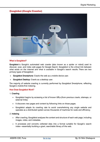 Digital Marketing ____
AISSMS COE, Pune Go to top By: Dr Nitin Shekapure
Googlebot (Google Crawler)
What is Googlebot?
Googlebot is Google’s automated web crawler (also known as a spider or robot) used to
discover, scan, and index web pages for Google Search. Googlebot is the critical link between
what exists on the internet and what is available in Google’s search results. There are two
primary types of Googlebot:
• Googlebot Smartphone: Crawls the web as a mobile device user.
• Googlebot Desktop: Crawls as a desktop user.
The majority of website crawling is currently performed by Googlebot Smartphone, reflecting
Google’s mobile-first indexing.
How Does Googlebot Work?
1. Crawling
• Googlebot begins by accessing a list of known URLs (from previous crawls, sitemaps, or
external links).
• It discovers new pages and content by following links on those pages.
• Googlebot adapts its crawling rate to avoid overwhelming any single website and
operates as a distributed system across thousands of machines for scale and efficiency.
2. Indexing
• After crawling, Googlebot analyzes the content and structure of each web page, including
images, video, and metadata.
• It processes and converts collected data into a format suitable for Google’s search
index—essentially building a giant, searchable library of the web.
 