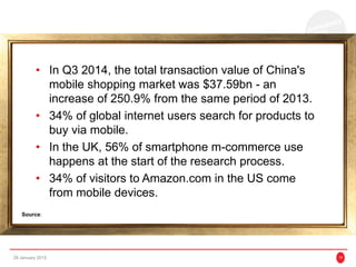 • In Q3 2014, the total transaction value of China's
mobile shopping market was $37.59bn - an
increase of 250.9% from the same period of 2013.
• 34% of global internet users search for products to
buy via mobile.
• In the UK, 56% of smartphone m-commerce use
happens at the start of the research process.
• 34% of visitors to Amazon.com in the US come
from mobile devices.
28 January 2015 14
Source:
 
