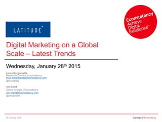 28 January 2015 Copyright © Econsultancy
Digital Marketing on a Global
Scale – Latest Trends
Wednesday, January 28th 2015
Linus Gregoriadis
Research Director, Econsultancy
linus.gregoriadis@econsultancy.com
@linusgreg
Jim Clark
Senior Analyst, Econsultancy
Jim.clark@Econsultancy.com
@jimclark99
 