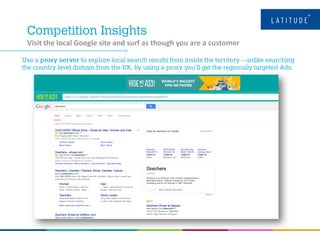 Visit the local Google site and surf as though you are a customer
 