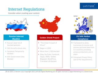 28 Jan 2015 // Version 1.0 // Copyright 2015 Latitude Digital Marketing Ltd. All rights reserved // Digital Marketing on a Global Scale
Consider when creating your content
Russian Internet
Blacklist
• Russian state list of
blocked websites
• ISPs forced to block sites
• Facebook Temporarily
blocked
• Anti Government Sites
Blocked
Golden Shield Project
• “The Great Firewall of
China”
• Began in 2003
• More than 2,700 blocked
• Ebay, YouTube, Facebook,
Skype, iMDb, Twitter,
Blogspot, WordPress,
Friendster all blocked
EU Safe Harbor
Compliance
• Framework to allow
businesses to receive and
process personal data from
EU countries providing
privacy protections are in
place
• Compliant Privacy Policy
one of the requirements
 