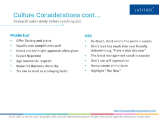 28 Jan 2015 // Version 1.0 // Copyright 2015 Latitude Digital Marketing Ltd. All rights reserved // Digital Marketing on a Global Scale
Research extensively before reaching out
Middle East
• Offer flattery and praise
• Equally take compliments well
• Direct and forthright approach often given
• Expect Nepotism
• Age commands respects
• Know the Business Hierarchy
• Yes can be used as a delaying tactic
USA
• Be direct, short and to the point in emails
• Don’t read too much into over friendly
statement e.g. “Have a nice day now”
• The latest management speak is popular
• Don’t use self deprecation
• Demonstrate enthusiasm
• Highlight “The New”
http://www.worldbusinessculture.com/
 