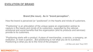 EVOLUTION OF BRAND
Brand (the noun). As in “brand perception”.
How the brand is perceived (or “positioned”) in the hearts and minds of customers.
“Positioning” is an articulation of the unique space an organization wishes to
capture in the hearts and minds of its customers, supported by the rational,
emotional and social benefits that the organization (and its products and services)
provide to its customers.
“Positioning starts with a product. A piece of merchandise, a service, a company, an
institution, or even a person…But positioning is not what you do to a product.
Positioning is what you do to the mind of the prospect.”
-- Al Ries and Jack Trout,1972
11
 