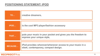 POSITIONING STATEMENT: IPOD
13
puts your music in your pocket and gives you the freedom to
express your unique style,
THAT…
iPod provides wherever/whenever access to your music in a
sleek, contemporary, compact design.
BECAUSE…
creative dreamers,
is the cool MP3 player/fashion accessory
TO…
iPOD…
 