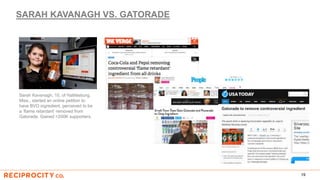 SARAH KAVANAGH VS. GATORADE
19
Sarah Kavanagh, 15, of Hattiesburg,
Miss., started an online petition to
have BVO ingredient, perceived to be
a ‘flame retardant’ removed from
Gatorade. Gained >200K supporters.
 