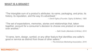 WHAT IS A BRAND?
“The intangible sum of a product’s attributes: its name, packaging, and price, its
history, its reputation, and the way it’s advertised.”
-- David Ogilvy (Founder, Ogilvy & Mather), 1985
“The set of expectations, memories, stories and relationships that, taken
together, account for a consumer’s decision to choose one product or service
over another.”
-- Seth Godin (Marketer & Writer), 2010
”A name, term, design, symbol, or any other feature that identifies one seller's
good or service as distinct from those of other sellers."
-- The American Marketing Association, 2016
4
 