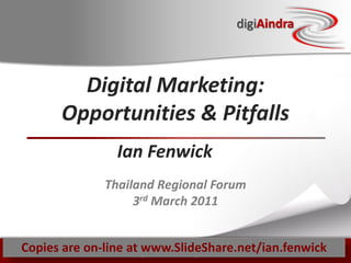 digiAindra



          Digital Marketing:
        Opportunities & Pitfalls
                   Ian Fenwick
                Thailand Regional Forum
                     3rd March 2011


Copies are on-line Copyright ian fenwick. All rights reserved
                   at www.SlideShare.net/ian.fenwick
                         ©
 