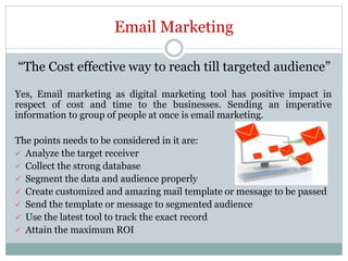 Email Marketing
“The Cost effective way to reach till targeted audience”
Yes, Email marketing as digital marketing tool has positive impact in
respect of cost and time to the businesses. Sending an imperative
information to group of people at once is email marketing.
The points needs to be considered in it are:
 Analyze the target receiver
 Collect the strong database
 Segment the data and audience properly
 Create customized and amazing mail template or message to be passed
 Send the template or message to segmented audience
 Use the latest tool to track the exact record
 Attain the maximum ROI
 
