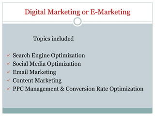 Digital Marketing or E-Marketing
Topics included
 Search Engine Optimization
 Social Media Optimization
 Email Marketing
 Content Marketing
 PPC Management & Conversion Rate Optimization
 