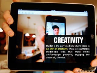 CREATIVITY

Digital is the only medium where there is
no limit of creativity. There are numerous
multimedia tools that make online
ads/campaigns powerful, engaging and
above all, Effective.

 