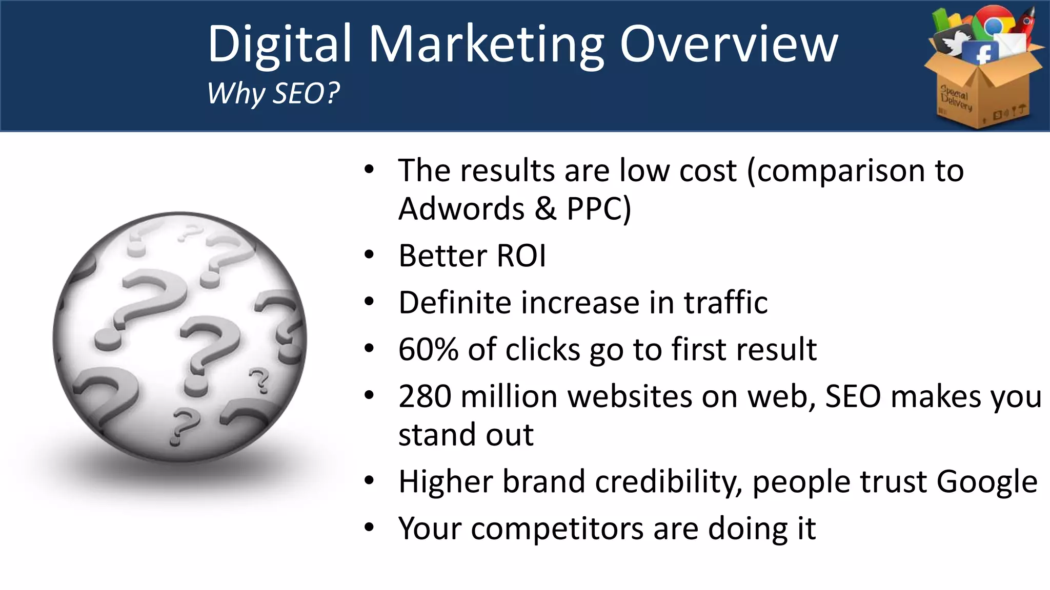 • The results are low cost (comparison to
Adwords & PPC)
• Better ROI
• Definite increase in traffic
• 60% of clicks go to first result
• 280 million websites on web, SEO makes you
stand out
• Higher brand credibility, people trust Google
• Your competitors are doing it
Digital Marketing Overview
Why SEO?
 