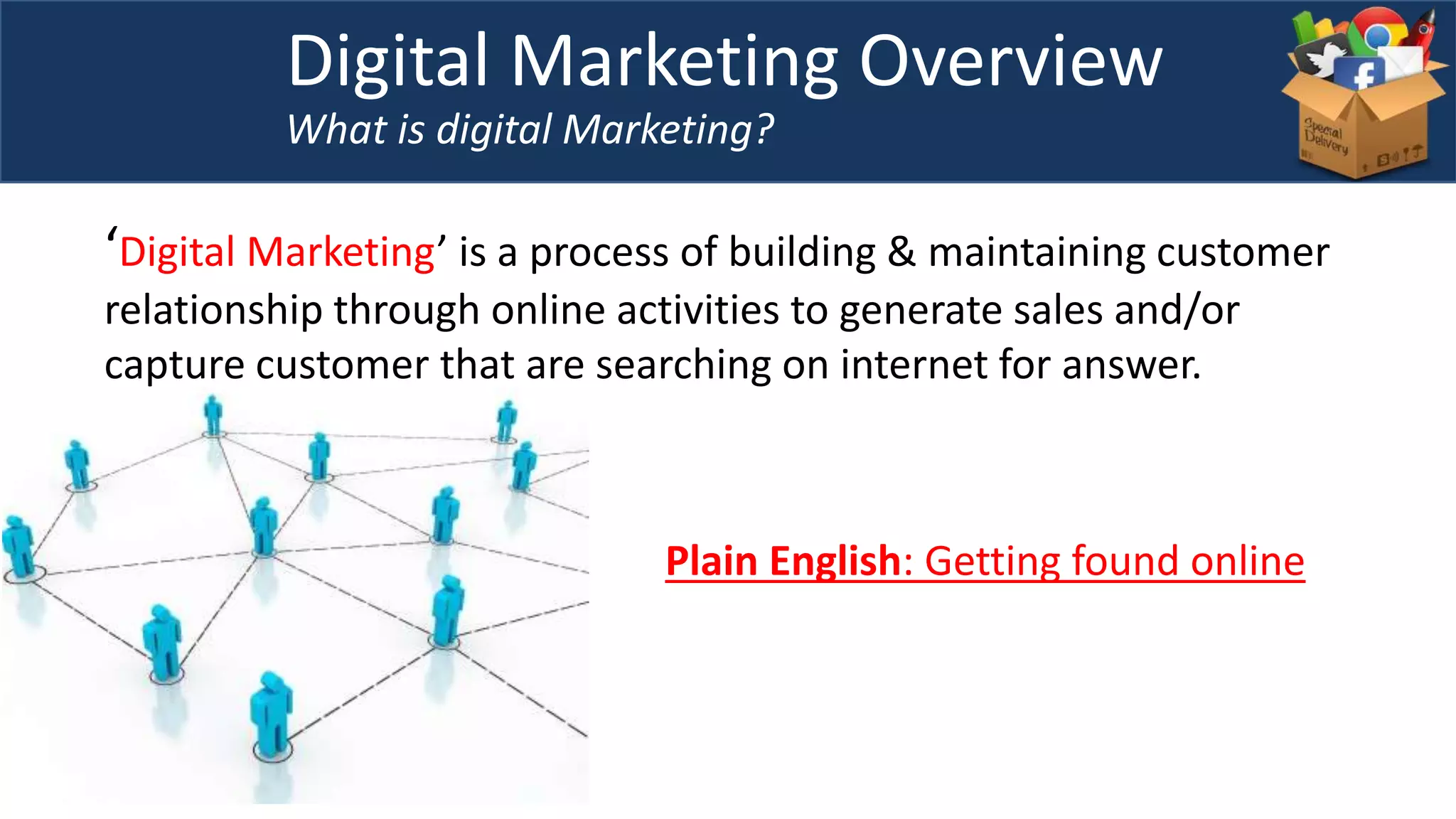 Digital Marketing Overview
What is digital Marketing?
‘Digital Marketing’ is a process of building & maintaining customer
relationship through online activities to generate sales and/or
capture customer that are searching on internet for answer.
Plain English: Getting found online
 