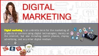DIGITAL
MARKETING
Digital marketing is an umbrella term for the marketing of
products or services using digital technologies, mainly on
the internet, but also including mobile phones, display
advertising, and any other digital medium.
 
