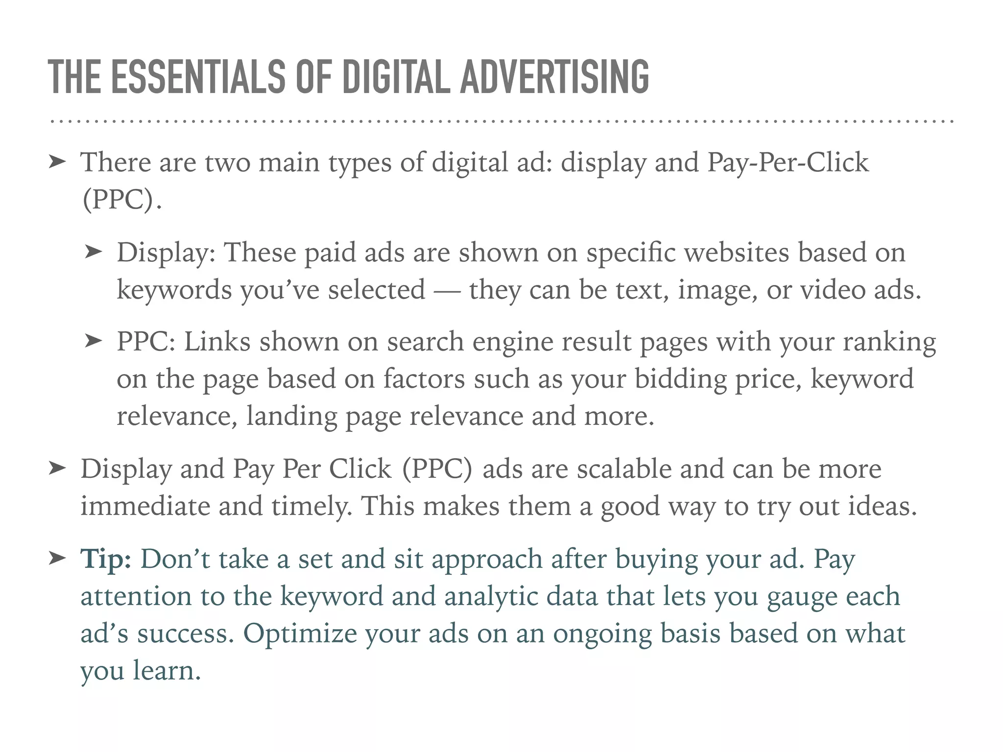 THE ESSENTIALS OF DIGITAL ADVERTISING
➤ There are two main types of digital ad: display and Pay-Per-Click
(PPC).
➤ Display: These paid ads are shown on speciﬁc websites based on
keywords you’ve selected — they can be text, image, or video ads.
➤ PPC: Links shown on search engine result pages with your ranking
on the page based on factors such as your bidding price, keyword
relevance, landing page relevance and more.
➤ Display and Pay Per Click (PPC) ads are scalable and can be more
immediate and timely. This makes them a good way to try out ideas.
➤ Tip: Don’t take a set and sit approach after buying your ad. Pay
attention to the keyword and analytic data that lets you gauge each
ad’s success. Optimize your ads on an ongoing basis based on what
you learn.
 