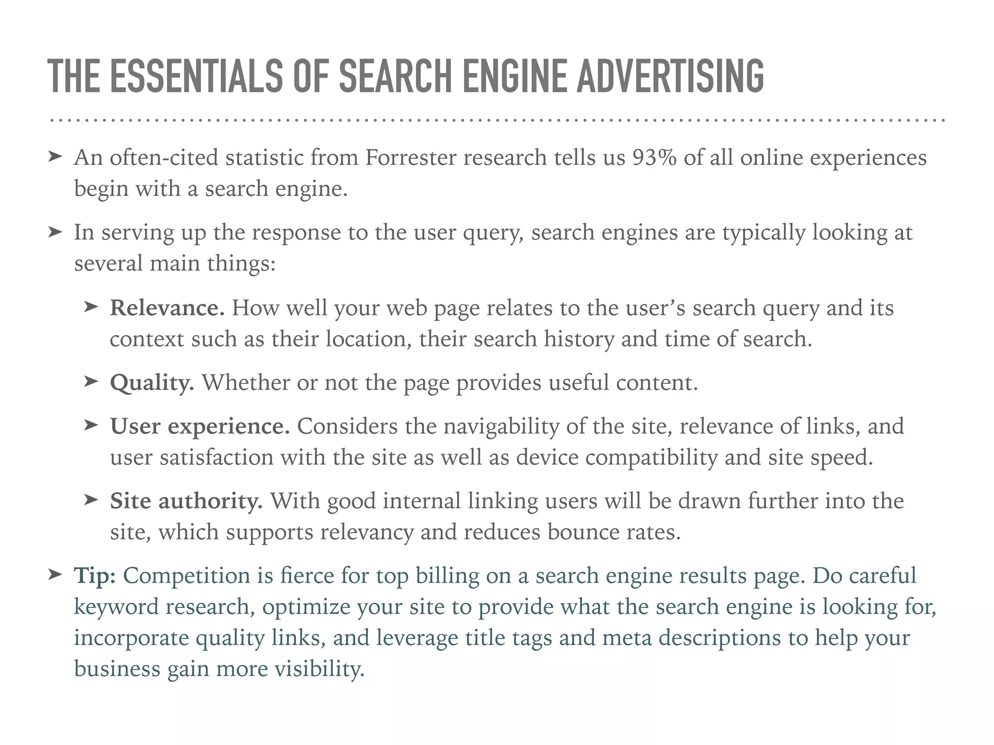 THE ESSENTIALS OF SEARCH ENGINE ADVERTISING
➤ An often-cited statistic from Forrester research tells us 93% of all online experiences
begin with a search engine.
➤ In serving up the response to the user query, search engines are typically looking at
several main things:
➤ Relevance. How well your web page relates to the user’s search query and its
context such as their location, their search history and time of search.
➤ Quality. Whether or not the page provides useful content.
➤ User experience. Considers the navigability of the site, relevance of links, and
user satisfaction with the site as well as device compatibility and site speed.
➤ Site authority. With good internal linking users will be drawn further into the
site, which supports relevancy and reduces bounce rates.
➤ Tip: Competition is ﬁerce for top billing on a search engine results page. Do careful
keyword research, optimize your site to provide what the search engine is looking for,
incorporate quality links, and leverage title tags and meta descriptions to help your
business gain more visibility.
 