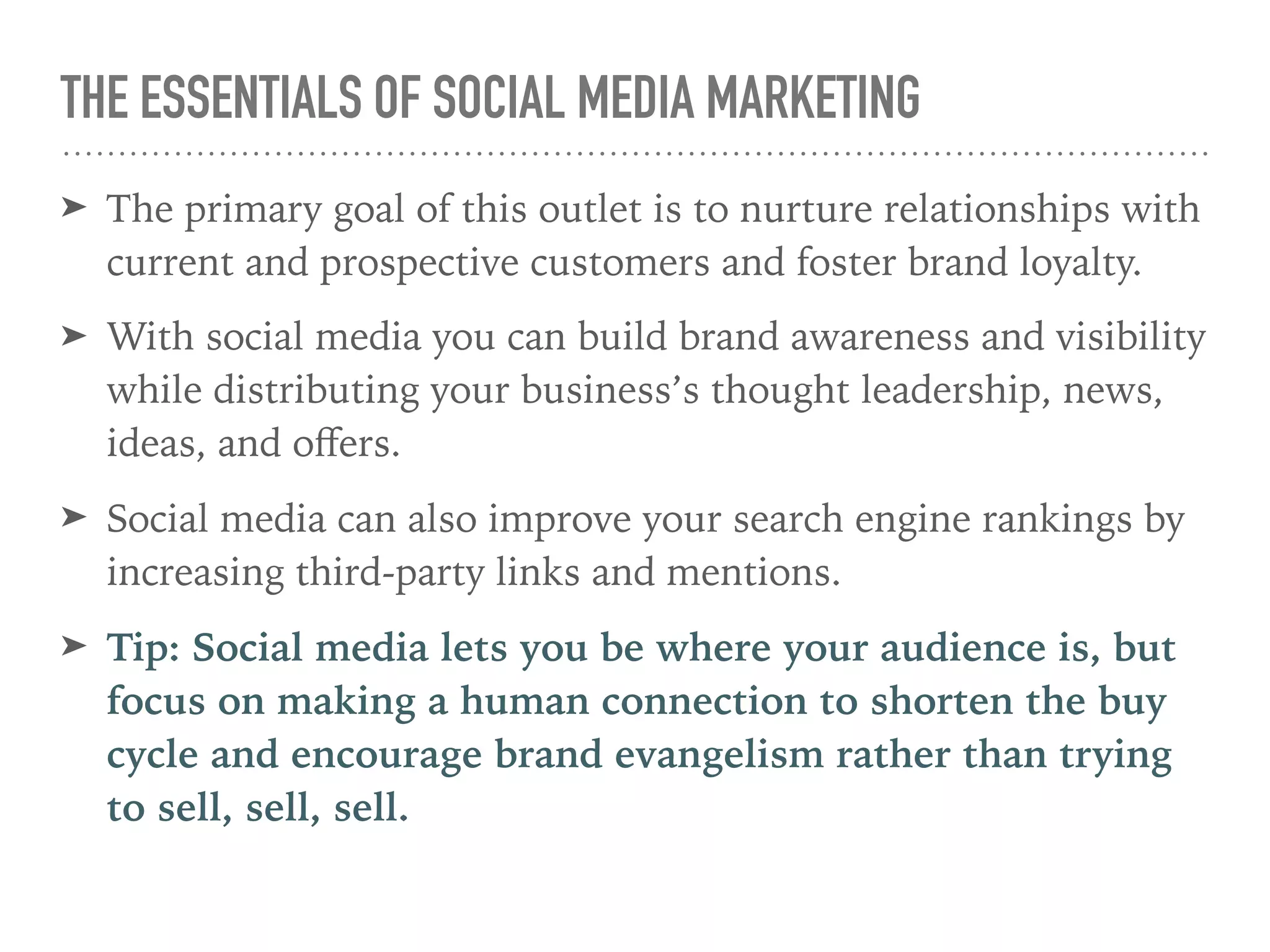 THE ESSENTIALS OF SOCIAL MEDIA MARKETING
➤ The primary goal of this outlet is to nurture relationships with
current and prospective customers and foster brand loyalty.
➤ With social media you can build brand awareness and visibility
while distributing your business’s thought leadership, news,
ideas, and oﬀers.
➤ Social media can also improve your search engine rankings by
increasing third-party links and mentions.
➤ Tip: Social media lets you be where your audience is, but
focus on making a human connection to shorten the buy
cycle and encourage brand evangelism rather than trying
to sell, sell, sell.
 