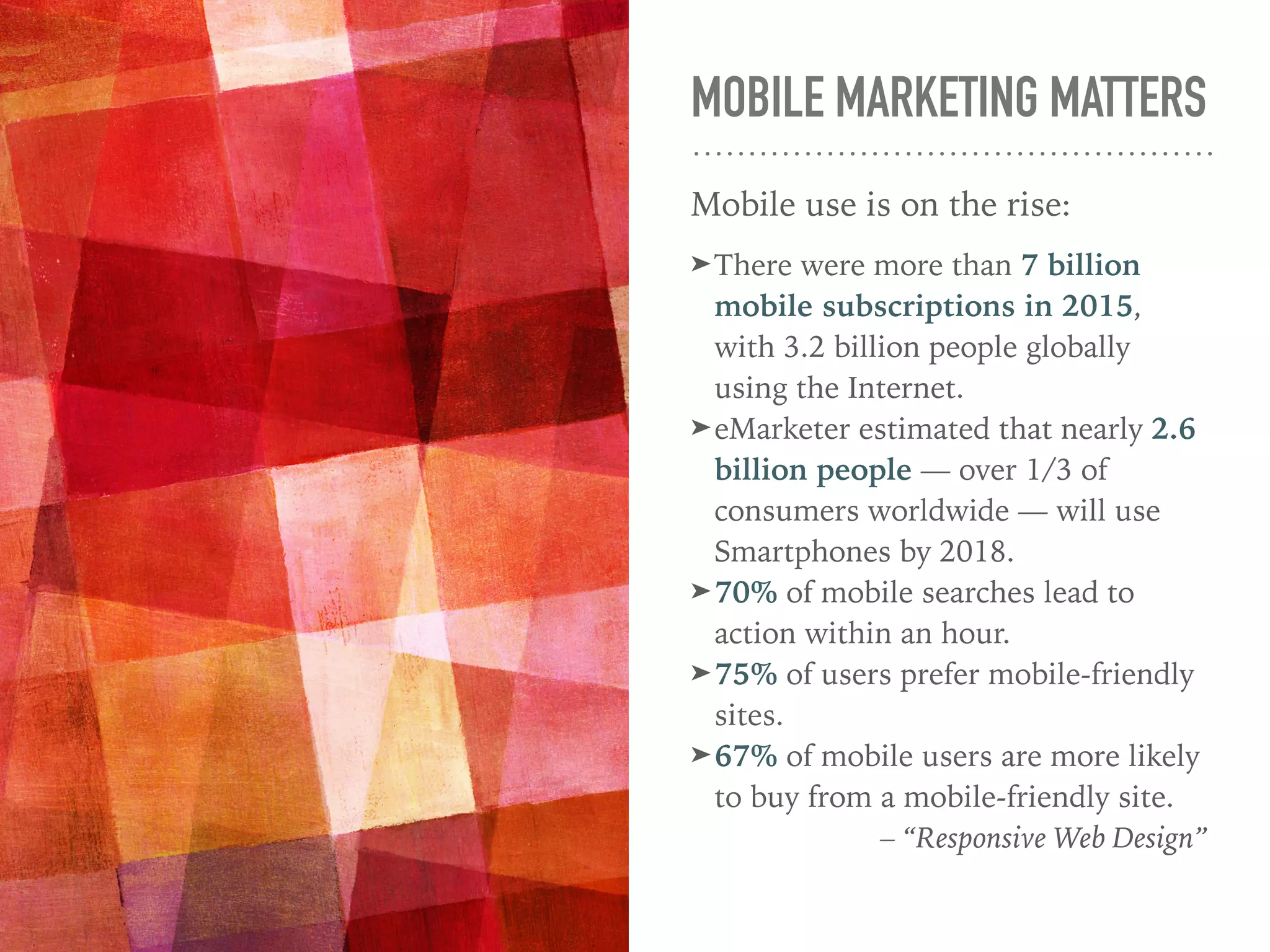 MOBILE MARKETING MATTERS
Mobile use is on the rise:
➤There were more than 7 billion
mobile subscriptions in 2015,
with 3.2 billion people globally
using the Internet.
➤eMarketer estimated that nearly 2.6
billion people — over 1/3 of
consumers worldwide — will use
Smartphones by 2018.
➤70% of mobile searches lead to
action within an hour.
➤75% of users prefer mobile-friendly
sites.
➤67% of mobile users are more likely
to buy from a mobile-friendly site.
– “Responsive Web Design”
 