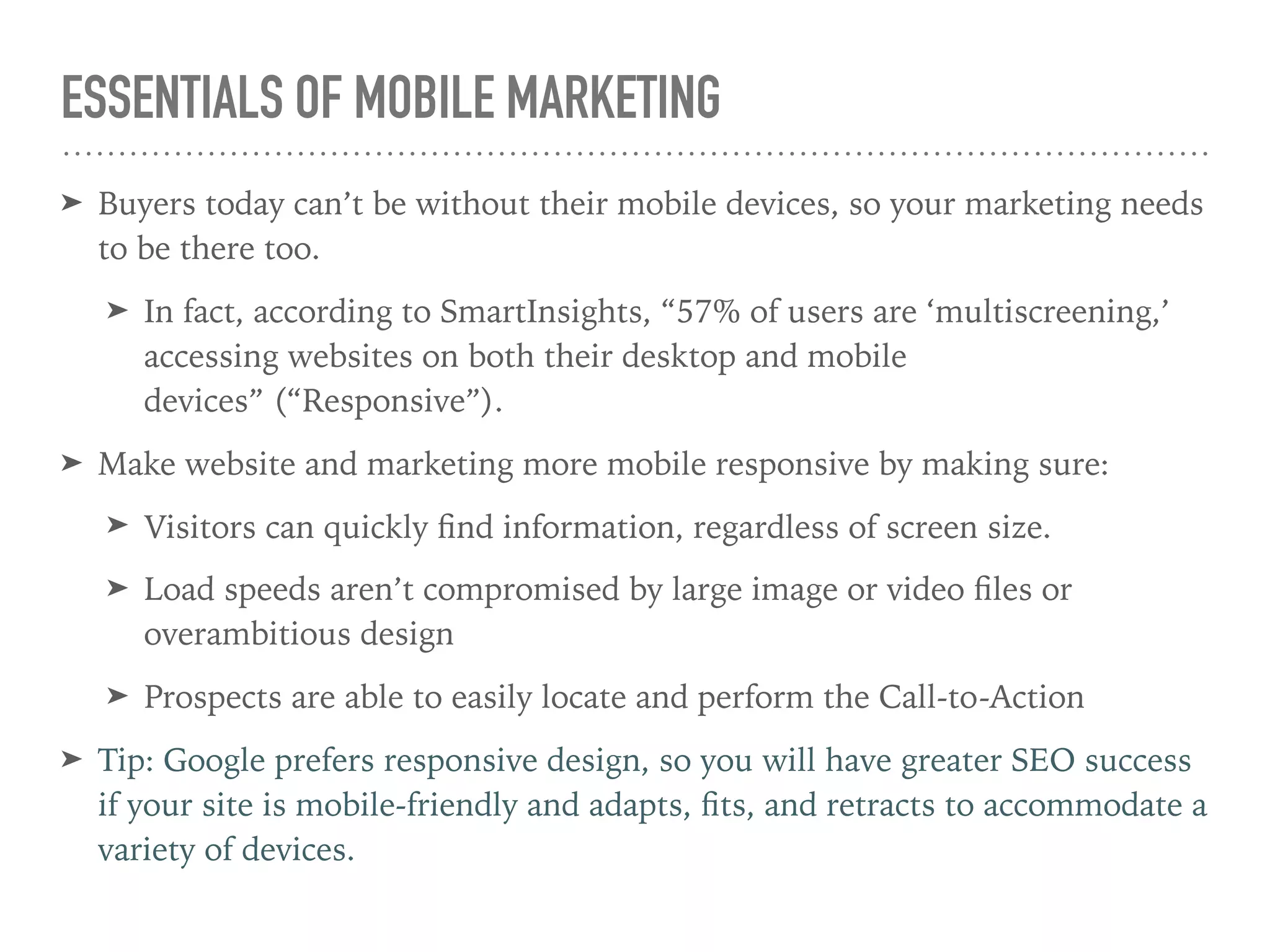 ESSENTIALS OF MOBILE MARKETING
➤ Buyers today can’t be without their mobile devices, so your marketing needs
to be there too.
➤ In fact, according to SmartInsights, “57% of users are ‘multiscreening,’
accessing websites on both their desktop and mobile
devices” (“Responsive”).
➤ Make website and marketing more mobile responsive by making sure:
➤ Visitors can quickly ﬁnd information, regardless of screen size.
➤ Load speeds aren’t compromised by large image or video ﬁles or
overambitious design
➤ Prospects are able to easily locate and perform the Call-to-Action
➤ Tip: Google prefers responsive design, so you will have greater SEO success
if your site is mobile-friendly and adapts, ﬁts, and retracts to accommodate a
variety of devices.
 