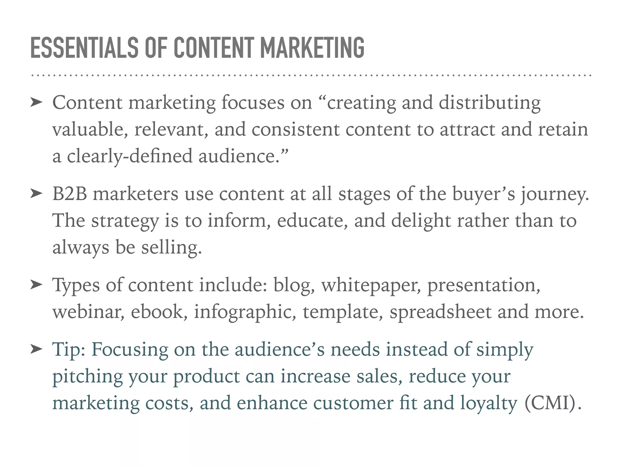 ESSENTIALS OF CONTENT MARKETING
➤ Content marketing focuses on “creating and distributing
valuable, relevant, and consistent content to attract and retain
a clearly-deﬁned audience.”
➤ B2B marketers use content at all stages of the buyer’s journey.
The strategy is to inform, educate, and delight rather than to
always be selling.
➤ Types of content include: blog, whitepaper, presentation,
webinar, ebook, infographic, template, spreadsheet and more.
➤ Tip: Focusing on the audience’s needs instead of simply
pitching your product can increase sales, reduce your
marketing costs, and enhance customer ﬁt and loyalty (CMI).
 