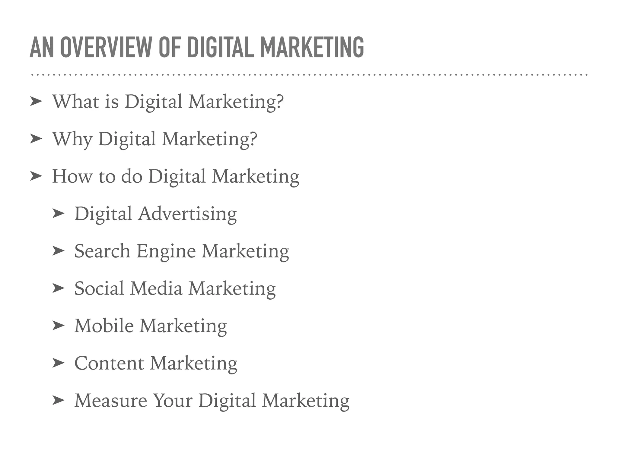 AN OVERVIEW OF DIGITAL MARKETING
➤ What is Digital Marketing?
➤ Why Digital Marketing?
➤ How to do Digital Marketing
➤ Digital Advertising
➤ Search Engine Marketing
➤ Social Media Marketing
➤ Mobile Marketing
➤ Content Marketing
➤ Measure Your Digital Marketing
 