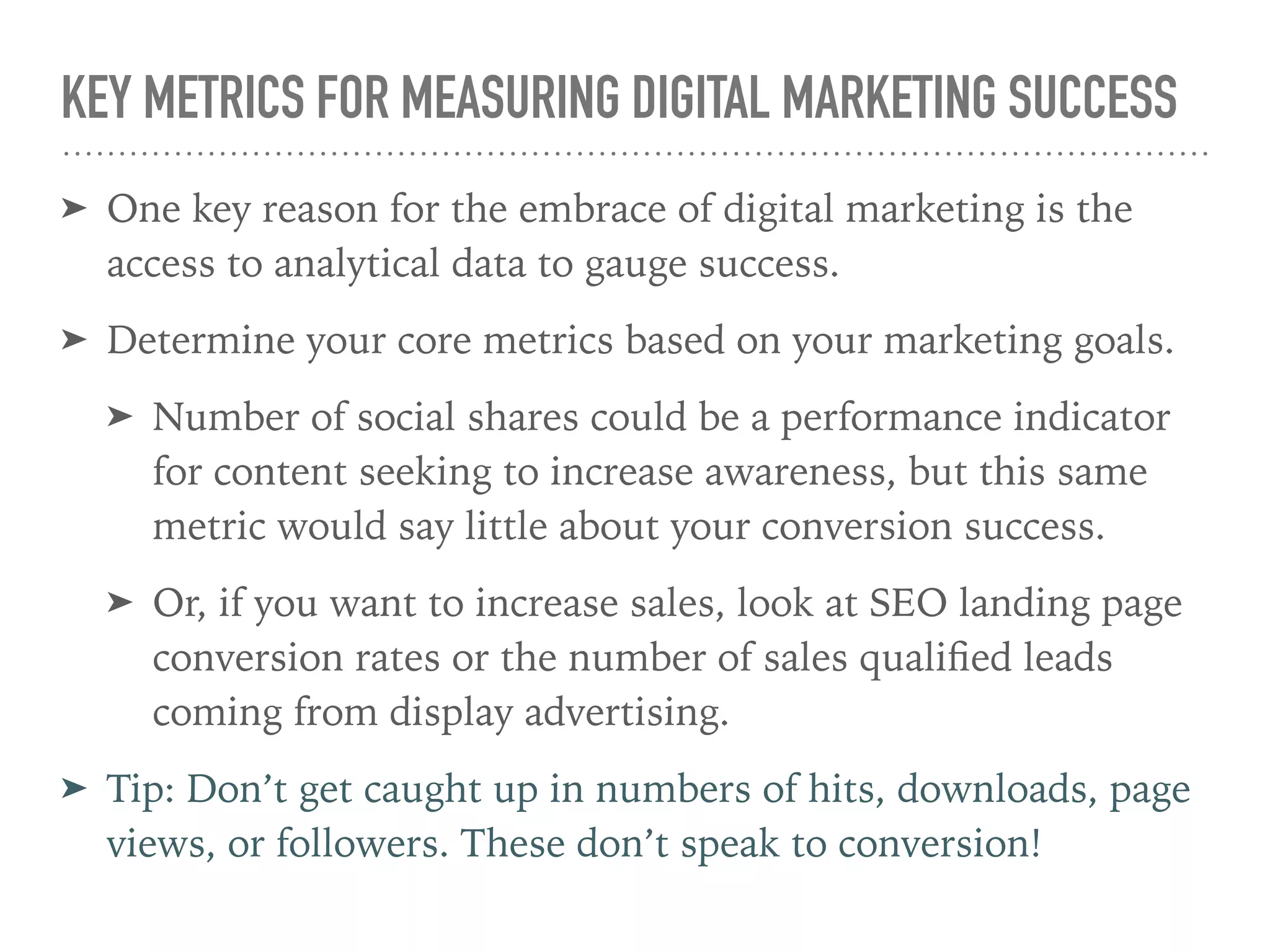 KEY METRICS FOR MEASURING DIGITAL MARKETING SUCCESS
➤ One key reason for the embrace of digital marketing is the
access to analytical data to gauge success.
➤ Determine your core metrics based on your marketing goals.
➤ Number of social shares could be a performance indicator
for content seeking to increase awareness, but this same
metric would say little about your conversion success.
➤ Or, if you want to increase sales, look at SEO landing page
conversion rates or the number of sales qualiﬁed leads
coming from display advertising.
➤ Tip: Don’t get caught up in numbers of hits, downloads, page
views, or followers. These don’t speak to conversion!
 
