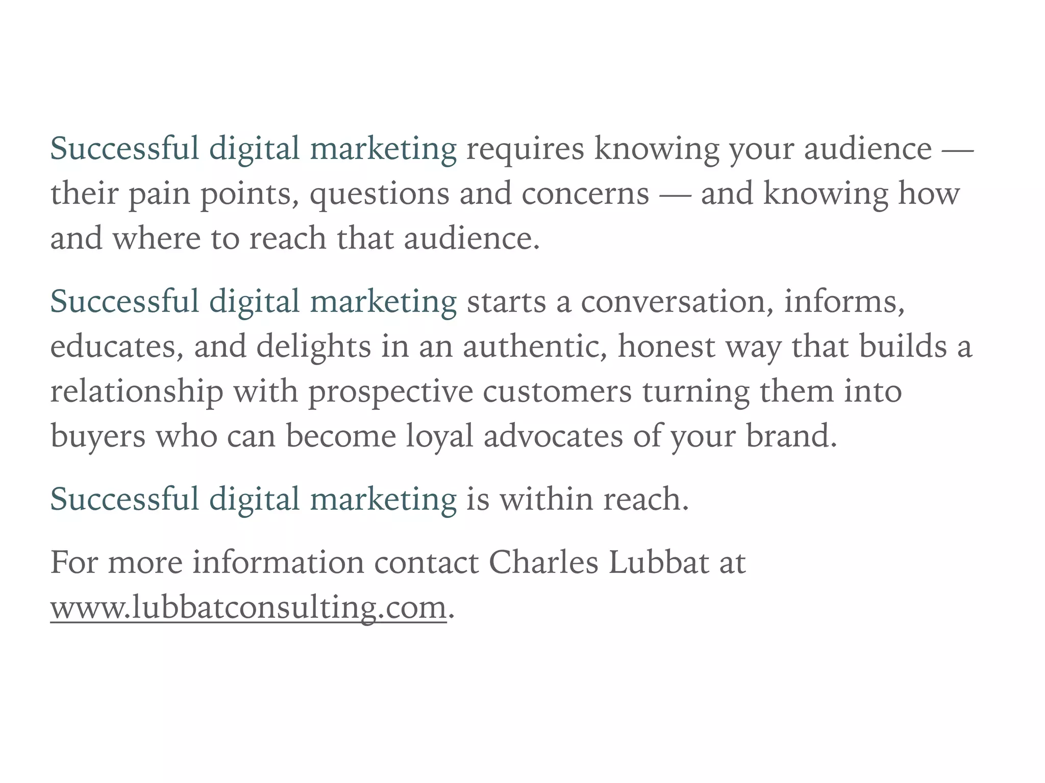 Successful digital marketing requires knowing your audience —
their pain points, questions and concerns — and knowing how
and where to reach that audience.
Successful digital marketing starts a conversation, informs,
educates, and delights in an authentic, honest way that builds a
relationship with prospective customers turning them into
buyers who can become loyal advocates of your brand.
Successful digital marketing is within reach.
For more information contact Charles Lubbat at
www.lubbatconsulting.com.
 