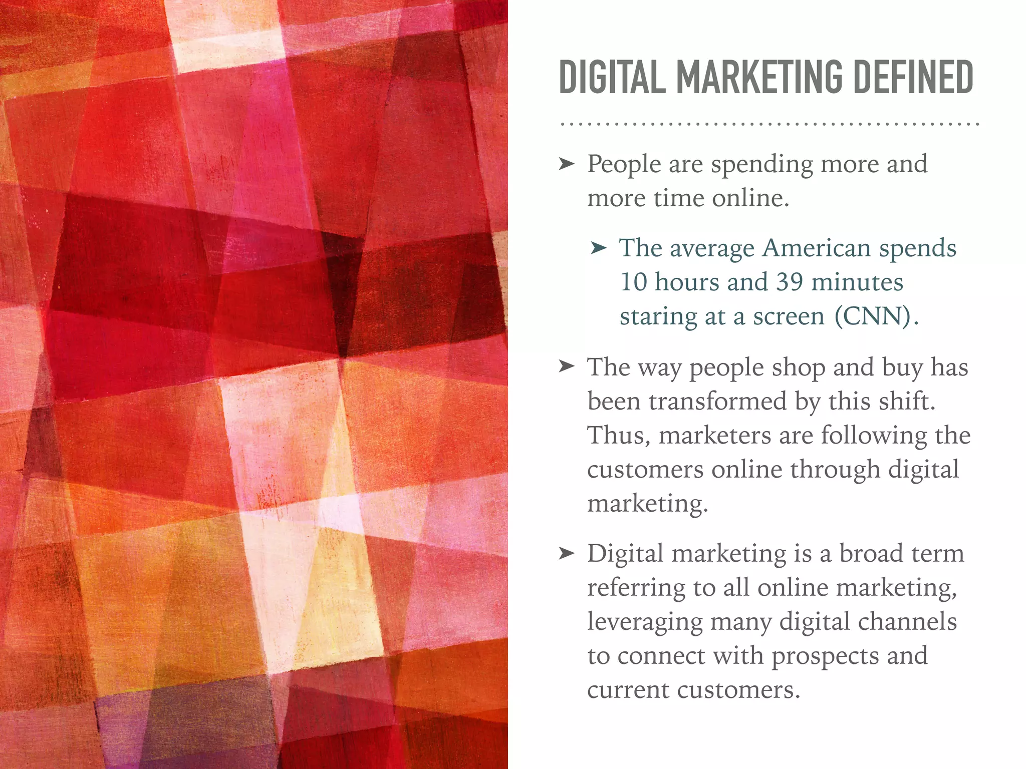 DIGITAL MARKETING DEFINED
➤ People are spending more and
more time online.
➤ The average American spends
10 hours and 39 minutes
staring at a screen (CNN).
➤ The way people shop and buy has
been transformed by this shift.
Thus, marketers are following the
customers online through digital
marketing.
➤ Digital marketing is a broad term
referring to all online marketing,
leveraging many digital channels
to connect with prospects and
current customers.
 