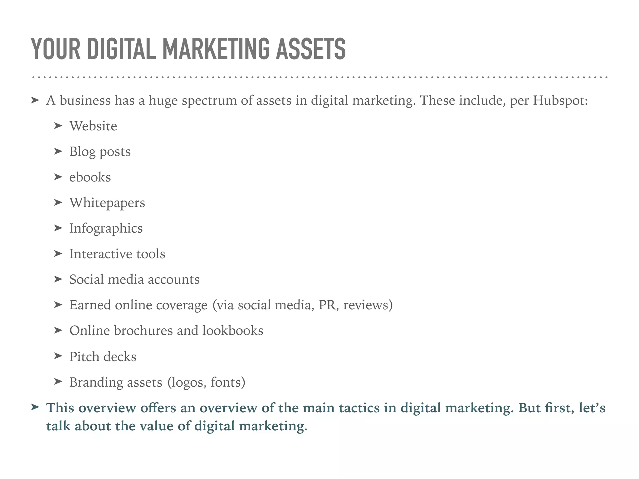YOUR DIGITAL MARKETING ASSETS
➤ A business has a huge spectrum of assets in digital marketing. These include, per Hubspot:
➤ Website
➤ Blog posts
➤ ebooks
➤ Whitepapers
➤ Infographics
➤ Interactive tools
➤ Social media accounts
➤ Earned online coverage (via social media, PR, reviews)
➤ Online brochures and lookbooks
➤ Pitch decks
➤ Branding assets (logos, fonts)
➤ This overview oﬀers an overview of the main tactics in digital marketing. But ﬁrst, let’s
talk about the value of digital marketing.
 
