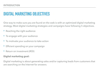 INTRODUCTION
DIGITAL MARKETING OBJECTIVES
One way to make sure you are found on the web is with an optimized digital marketing
strategy. Most digital marketing strategies and campaigns have following 5 objectives.
‣ Reaching the right audience
‣ To engage with your audience
‣ To motivate your audience to take action
‣ Efﬁcient spending on your campaign
‣ Return on investment (ROI)
Digital marketing goal:
Digital marketing is about generating sales and/or capturing leads from customers that
are searching on the Internet for answers.
 