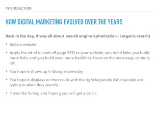 INTRODUCTION
HOW DIGITAL MARKETING EVOLVED OVER THE YEARS
Back in the day, it was all about search engine optimization – (organic search)
‣ Build a website
‣ Apply the art of on and off page SEO to your website, you build links, you build
more links, and you build even more backlinks, focus on the meta-tags, content,
etc.
‣ You hope it shows up in Google someday
‣ You hope it displays on the results with the right keywords (what people are
typing in when they search)
‣ It was like ﬁshing and hoping you will get a catch. 
 