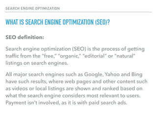 SEARCH ENGINE OPTIMIZATION
WHAT IS SEARCH ENGINE OPTIMIZATION (SEO)?
SEO deﬁnition:
Search engine optimization (SEO) is the process of getting
trafﬁc from the “free,” “organic,” “editorial” or “natural”
listings on search engines.
All major search engines such as Google, Yahoo and Bing
have such results, where web pages and other content such
as videos or local listings are shown and ranked based on
what the search engine considers most relevant to users.
Payment isn’t involved, as it is with paid search ads.
 