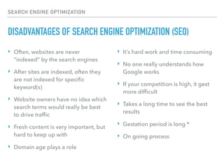 SEARCH ENGINE OPTIMIZATION
DISADVANTAGES OF SEARCH ENGINE OPTIMIZATION (SEO)
‣ Often, websites are never
“indexed” by the search engines
‣ After sites are indexed, often they
are not indexed for speciﬁc
keyword(s)
‣ Website owners have no idea which
search terms would really be best
to drive trafﬁc
‣ Fresh content is very important, but
hard to keep up with
‣ Domain age plays a role
‣ It’s hard work and time consuming
‣ No one really understands how
Google works
‣ If your competition is high, it gest
more difﬁcult
‣ Takes a long time to see the best
results
‣ Gestation period is long *
‣ On going process
 