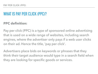 PAY PER CLICK (PPC)
WHAT IS PAY PER CLICK (PPC)?
PPC deﬁnition:
Pay per click (PPC) is a type of sponsored online advertising
that is used on a wide range of websites, including search
engines, where the advertiser only pays if a web user clicks
on their ad. Hence the title, 'pay per click'.
Advertisers place bids on keywords or phrases that they
think their target audience would type in a search ﬁeld when
they are looking for speciﬁc goods or services.
 