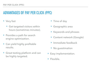 PAY PER CLICK (PPC)
ADVANTAGES OF PAY PER CLICK (PPC)
‣ Very fast
‣ Get targeted visitors within
hours (sometimes minutes).
‣ Provides a path for search
engine optimization.
‣ Can yield highly proﬁtable
results.
‣ Great testing platform and can
be highly targeted.
‣ Time of day
‣ Geographic area
‣ Keywords and phrases
‣ Content network (Google)
‣ Immediate feedback
‣ No guestimation
‣ Easy implementation.
‣ Flexible.
 
