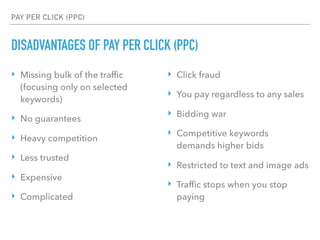 PAY PER CLICK (PPC)
DISADVANTAGES OF PAY PER CLICK (PPC)
‣ Missing bulk of the trafﬁc
(focusing only on selected
keywords)
‣ No guarantees
‣ Heavy competition
‣ Less trusted
‣ Expensive
‣ Complicated
‣ Click fraud
‣ You pay regardless to any sales
‣ Bidding war
‣ Competitive keywords
demands higher bids
‣ Restricted to text and image ads
‣ Trafﬁc stops when you stop
paying
 