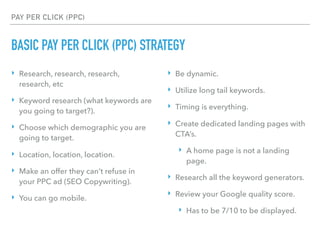 PAY PER CLICK (PPC)
BASIC PAY PER CLICK (PPC) STRATEGY
‣ Research, research, research,
research, etc
‣ Keyword research (what keywords are
you going to target?).
‣ Choose which demographic you are
going to target.
‣ Location, location, location.
‣ Make an offer they can’t refuse in
your PPC ad (SEO Copywriting).
‣ You can go mobile.
‣ Be dynamic.
‣ Utilize long tail keywords.
‣ Timing is everything.
‣ Create dedicated landing pages with
CTA’s.
‣ A home page is not a landing
page.
‣ Research all the keyword generators.
‣ Review your Google quality score.
‣ Has to be 7/10 to be displayed.
 