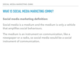 SOCIAL MEDIA MARKETING (SMM)
WHAT IS SOCIAL MEDIA MARKETING (SMM)?
Social media marketing deﬁnition:
Social media is a medium and the medium is only a vehicle
that ampliﬁes social behaviours.
The medium is an instrument on communication, like a
newspaper or a radio, so social media would be a social
instrument of communication.
 