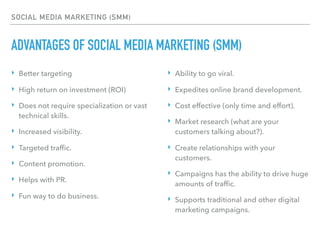 SOCIAL MEDIA MARKETING (SMM)
ADVANTAGES OF SOCIAL MEDIA MARKETING (SMM)
‣ Better targeting
‣ High return on investment (ROI)
‣ Does not require specialization or vast
technical skills.
‣ Increased visibility.
‣ Targeted trafﬁc.
‣ Content promotion.
‣ Helps with PR.
‣ Fun way to do business.
‣ Ability to go viral.
‣ Expedites online brand development.
‣ Cost effective (only time and effort).
‣ Market research (what are your
customers talking about?).
‣ Create relationships with your
customers.
‣ Campaigns has the ability to drive huge
amounts of trafﬁc.
‣ Supports traditional and other digital
marketing campaigns.
 