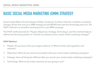 SOCIAL MEDIA MARKETING (SMM)
BASIC SOCIAL MEDIA MARKETING (SMM) STRATEGY
Social media (Web 2.0) technologies (Twitter, Facebook, YouTube, Pinterest, LinkedIn) consistenly
changes all the time and your SMM strategy should NEVER start with the technology part of it. The
POST method is an excellent starting point for any SMM campaign.
The POST method stands for “People, Objectives, Strategy, Technology”, and this method helps to
address the burning question of “should my company have a social media marketing strategy?” 
POST Method
✓ People: Do you know who your target audience is? What are their demographics and
interests?
✓ Objectives: What do you want to accomplish with your social media marketing campaign?
✓ Strategy: How will things be different after you launch your social media marketing campaign?
✓ Technology: What social media channels are you going to use?
 